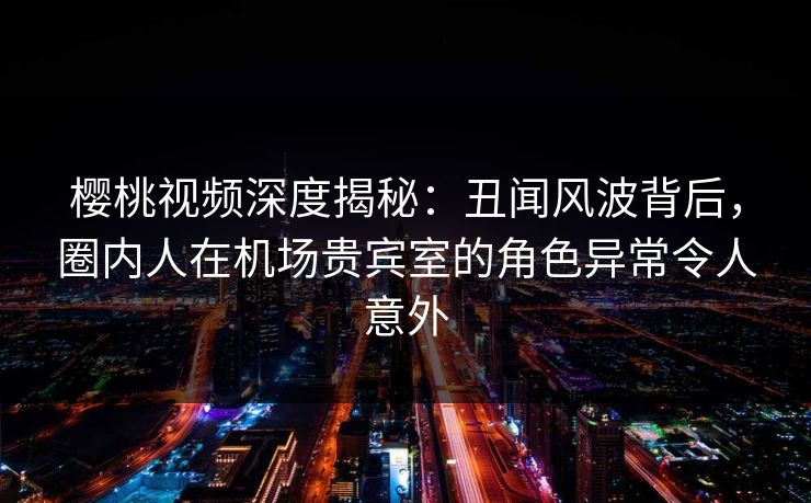 樱桃视频深度揭秘:丑闻风波背后,圈内人在机场贵宾室的角色异常令人意外 樱桃视频深度揭秘:丑闻风波背后,圈内人在机场贵宾室的角色异常令人意外