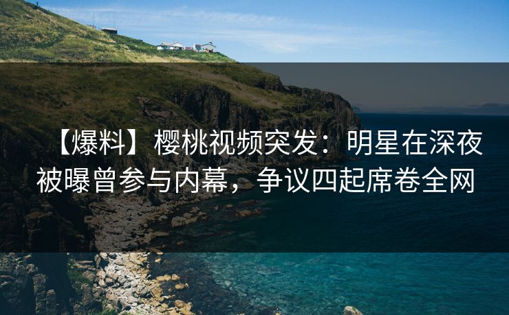 【爆料】樱桃视频突发:明星在深夜被曝曾参与内幕,争议四起席卷全网 【爆料】樱桃视频突发:明星在深夜被曝曾参与内幕,争议四起席卷全网