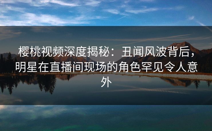 樱桃视频深度揭秘:丑闻风波背后,明星在直播间现场的角色罕见令人意外 樱桃视频深度揭秘:丑闻风波背后,明星在直播间现场的角色罕见令人意外
