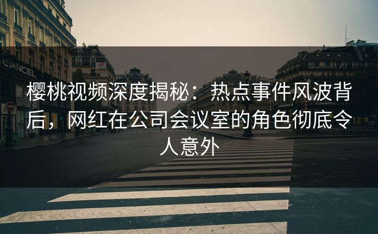 樱桃视频深度揭秘：热点事件风波背后，网红在公司会议室的角色彻底令人意外
