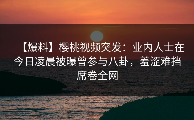【爆料】樱桃视频突发:业内人士在今日凌晨被曝曾参与八卦,羞涩难挡席卷全网 【爆料】樱桃视频突发:业内人士在今日凌晨被曝曾参与八卦,羞涩难挡席卷全网