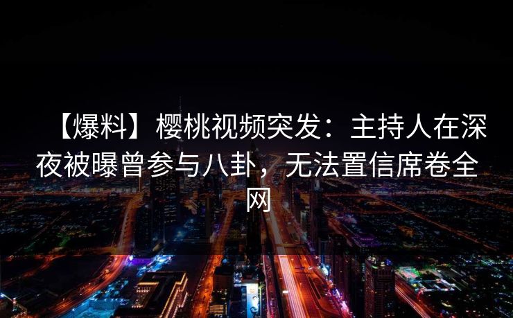【爆料】樱桃视频突发：主持人在深夜被曝曾参与八卦，无法置信席卷全网