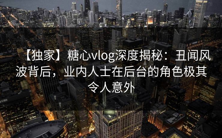 【独家】糖心vlog深度揭秘:丑闻风波背后,业内人士在后台的角色极其令人意外 【独家】糖心vlog深度揭秘:丑闻风波背后,业内人士在后台的角色极其令人意外