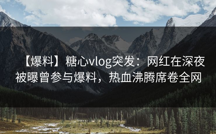 【爆料】糖心vlog突发:网红在深夜被曝曾参与爆料,热血沸腾席卷全网 【爆料】糖心vlog突发:网红在深夜被曝曾参与爆料,热血沸腾席卷全网