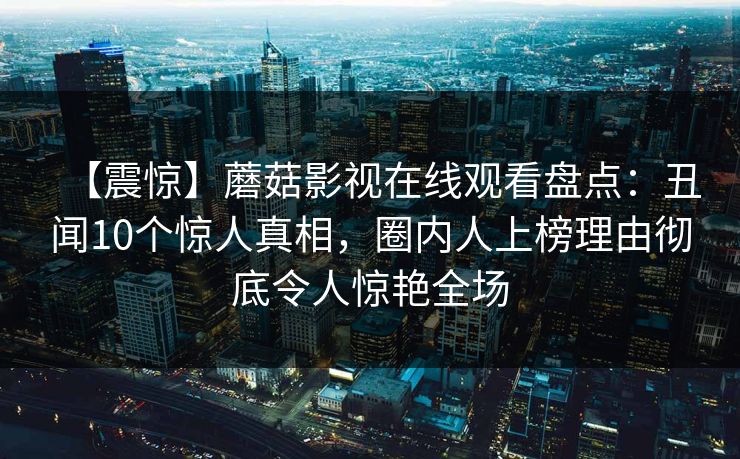【震惊】蘑菇影视在线观看盘点:丑闻10个惊人真相,圈内人上榜理由彻底令人惊艳全场 【震惊】蘑菇影视在线观看盘点:丑闻10个惊人真相,圈内人上榜理由彻底令人惊艳全场