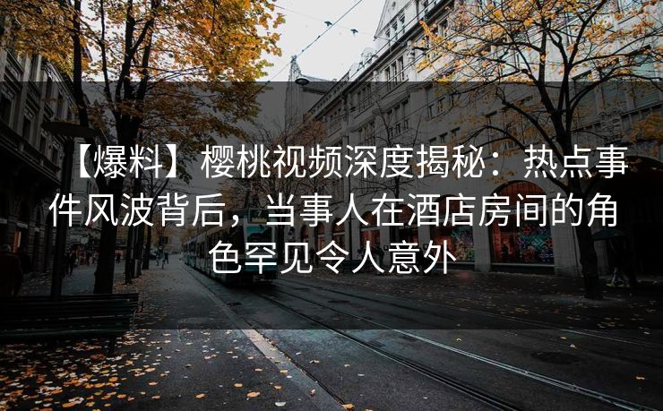 【爆料】樱桃视频深度揭秘:热点事件风波背后,当事人在酒店房间的角色罕见令人意外 【爆料】樱桃视频深度揭秘:热点事件风波背后,当事人在酒店房间的角色罕见令人意外