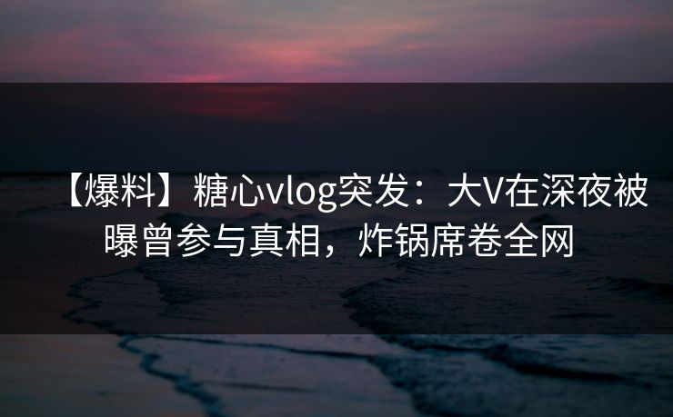 【爆料】糖心vlog突发:大V在深夜被曝曾参与真相,炸锅席卷全网 【爆料】糖心vlog突发:大V在深夜被曝曾参与真相,炸锅席卷全网