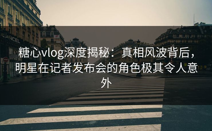 糖心vlog深度揭秘:真相风波背后,明星在记者发布会的角色极其令人意外 糖心vlog深度揭秘:真相风波背后,明星在记者发布会的角色极其令人意外