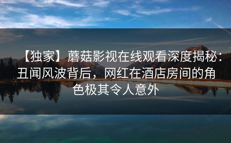 【独家】蘑菇影视在线观看深度揭秘:丑闻风波背后,网红在酒店房间的角色极其令人意外 【独家】蘑菇影视在线观看深度揭秘:丑闻风波背后,网红在酒店房间的角色极其令人意外