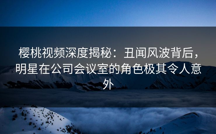 樱桃视频深度揭秘:丑闻风波背后,明星在公司会议室的角色极其令人意外 樱桃视频深度揭秘:丑闻风波背后,明星在公司会议室的角色极其令人意外