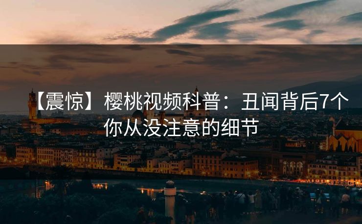 【震惊】樱桃视频科普:丑闻背后7个你从没注意的细节 【震惊】樱桃视频科普:丑闻背后7个你从没注意的细节