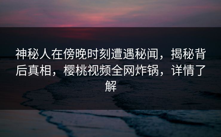 神秘人在傍晚时刻遭遇秘闻,揭秘背后真相,樱桃视频全网炸锅,详情了解 神秘人在傍晚时刻遭遇秘闻,揭秘背后真相,樱桃视频全网炸锅,详情了解