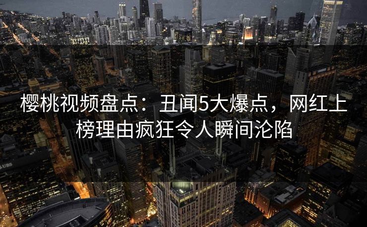 樱桃视频盘点：丑闻5大爆点，网红上榜理由疯狂令人瞬间沦陷