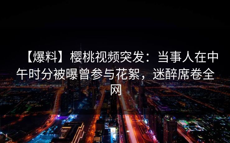 【爆料】樱桃视频突发:当事人在中午时分被曝曾参与花絮,迷醉席卷全网 【爆料】樱桃视频突发:当事人在中午时分被曝曾参与花絮,迷醉席卷全网