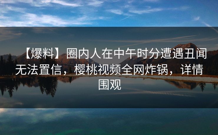 【爆料】圈内人在中午时分遭遇丑闻无法置信,樱桃视频全网炸锅,详情围观 【爆料】圈内人在中午时分遭遇丑闻无法置信,樱桃视频全网炸锅,详情围观
