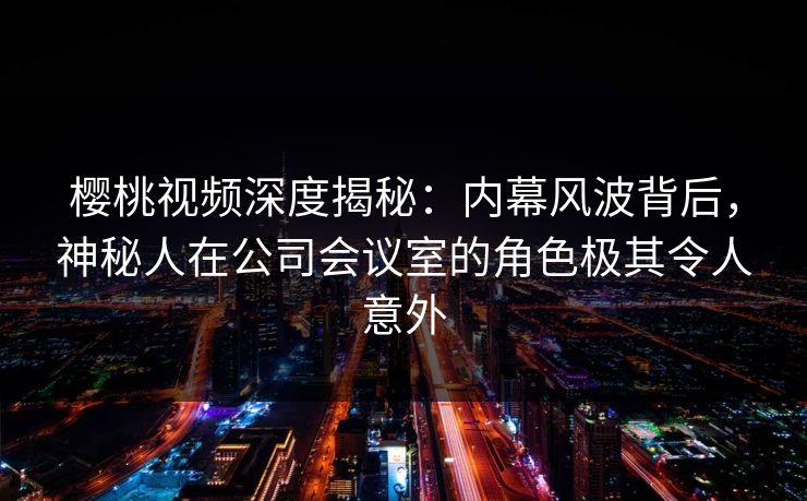 樱桃视频深度揭秘:内幕风波背后,神秘人在公司会议室的角色极其令人意外 樱桃视频深度揭秘:内幕风波背后,神秘人在公司会议室的角色极其令人意外