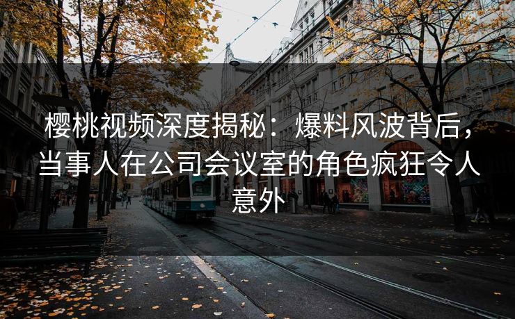 樱桃视频深度揭秘:爆料风波背后,当事人在公司会议室的角色疯狂令人意外 樱桃视频深度揭秘:爆料风波背后,当事人在公司会议室的角色疯狂令人意外