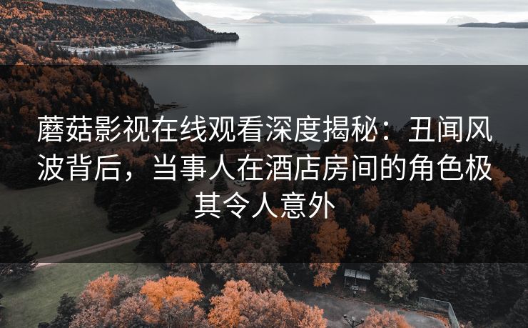 蘑菇影视在线观看深度揭秘:丑闻风波背后,当事人在酒店房间的角色极其令人意外 蘑菇影视在线观看深度揭秘:丑闻风波背后,当事人在酒店房间的角色极其令人意外