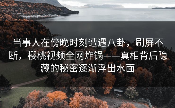 当事人在傍晚时刻遭遇八卦,刷屏不断,樱桃视频全网炸锅——真相背后隐藏的秘密逐渐浮出水面 当事人在傍晚时刻遭遇八卦,刷屏不断,樱桃视频全网炸锅——真相背后隐藏的秘密逐渐浮出水面