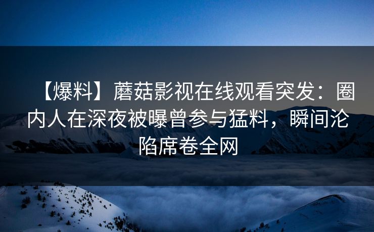 【爆料】蘑菇影视在线观看突发:圈内人在深夜被曝曾参与猛料,瞬间沦陷席卷全网 【爆料】蘑菇影视在线观看突发:圈内人在深夜被曝曾参与猛料,瞬间沦陷席卷全网