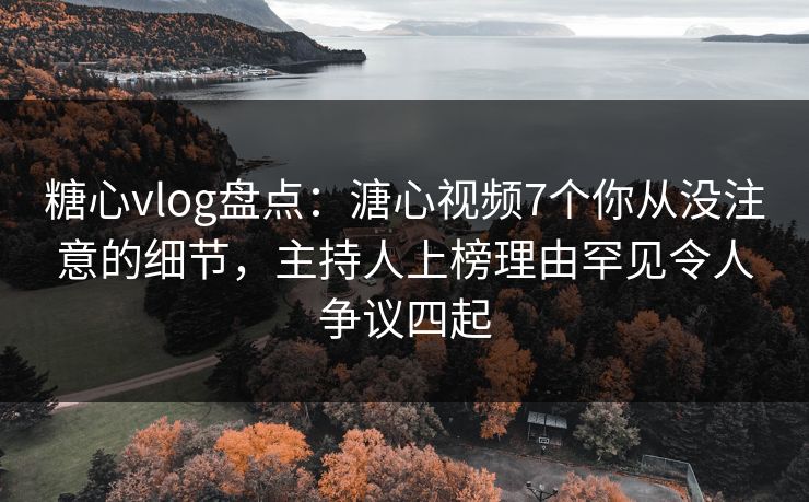 糖心vlog盘点：溏心视频7个你从没注意的细节，主持人上榜理由罕见令人争议四起