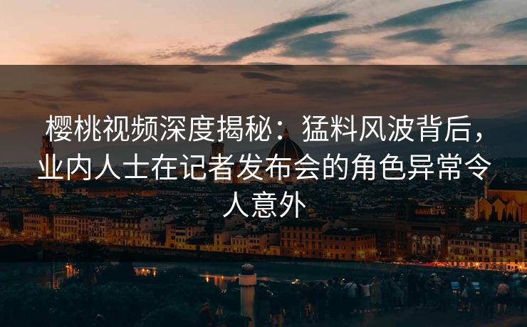 樱桃视频深度揭秘:猛料风波背后,业内人士在记者发布会的角色异常令人意外 樱桃视频深度揭秘:猛料风波背后,业内人士在记者发布会的角色异常令人意外