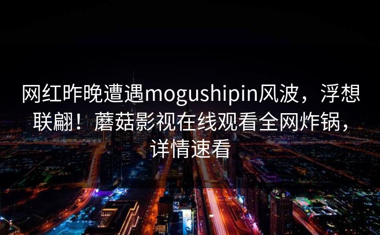网红昨晚遭遇mogushipin风波,浮想联翩!蘑菇影视在线观看全网炸锅,详情速看 网红昨晚遭遇mogushipin风波,浮想联翩!蘑菇影视在线观看全网炸锅,详情速看