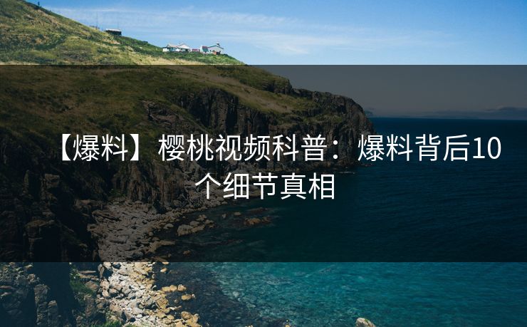 【爆料】樱桃视频科普:爆料背后10个细节真相 【爆料】樱桃视频科普:爆料背后10个细节真相
