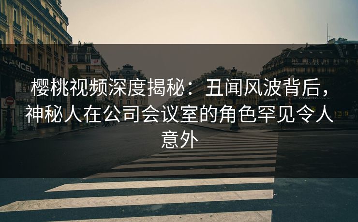 樱桃视频深度揭秘:丑闻风波背后,神秘人在公司会议室的角色罕见令人意外 樱桃视频深度揭秘:丑闻风波背后,神秘人在公司会议室的角色罕见令人意外