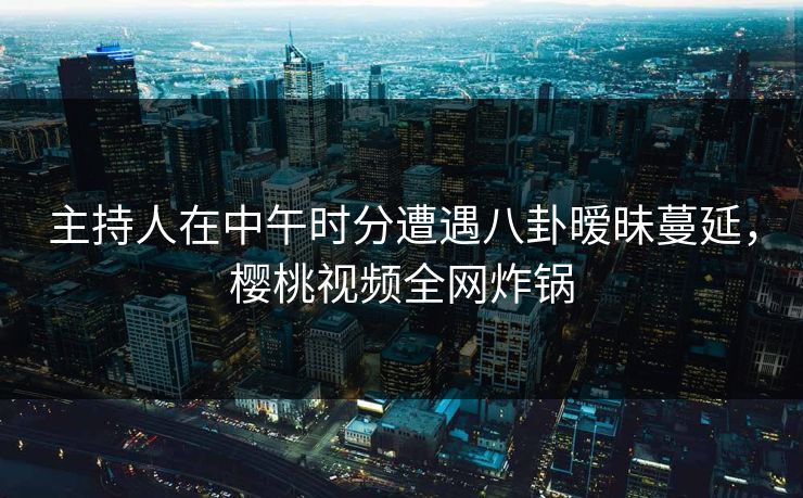 主持人在中午时分遭遇八卦暧昧蔓延,樱桃视频全网炸锅 主持人在中午时分遭遇八卦暧昧蔓延,樱桃视频全网炸锅