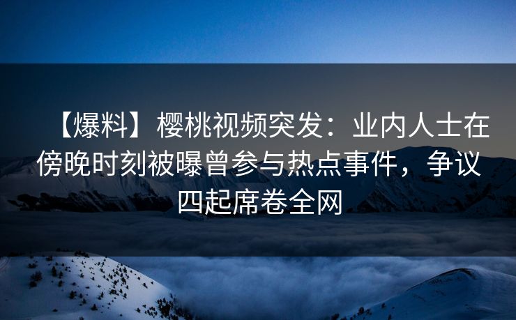 【爆料】樱桃视频突发:业内人士在傍晚时刻被曝曾参与热点事件,争议四起席卷全网 【爆料】樱桃视频突发:业内人士在傍晚时刻被曝曾参与热点事件,争议四起席卷全网