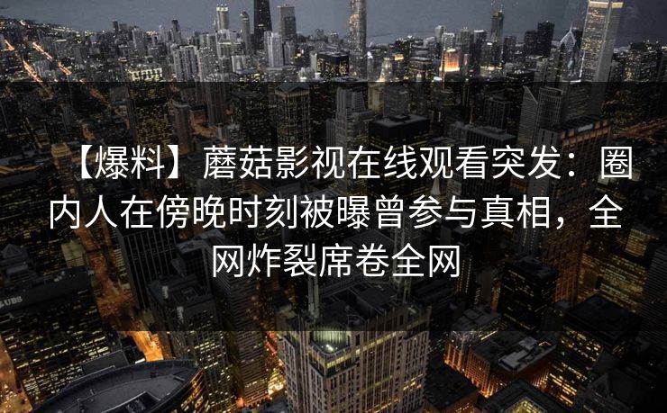 【爆料】蘑菇影视在线观看突发:圈内人在傍晚时刻被曝曾参与真相,全网炸裂席卷全网 【爆料】蘑菇影视在线观看突发:圈内人在傍晚时刻被曝曾参与真相,全网炸裂席卷全网