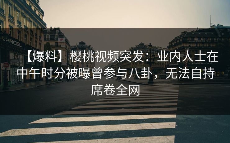 【爆料】樱桃视频突发:业内人士在中午时分被曝曾参与八卦,无法自持席卷全网 【爆料】樱桃视频突发:业内人士在中午时分被曝曾参与八卦,无法自持席卷全网