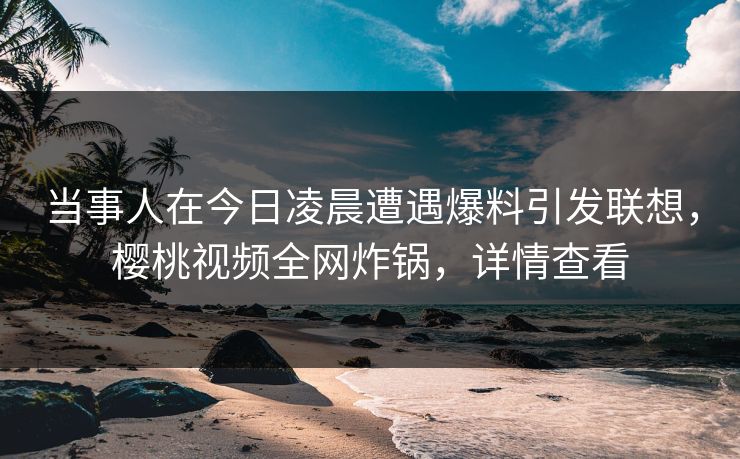 当事人在今日凌晨遭遇爆料引发联想,樱桃视频全网炸锅,详情查看 当事人在今日凌晨遭遇爆料引发联想,樱桃视频全网炸锅,详情查看