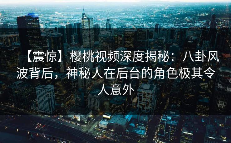 【震惊】樱桃视频深度揭秘:八卦风波背后,神秘人在后台的角色极其令人意外 【震惊】樱桃视频深度揭秘:八卦风波背后,神秘人在后台的角色极其令人意外