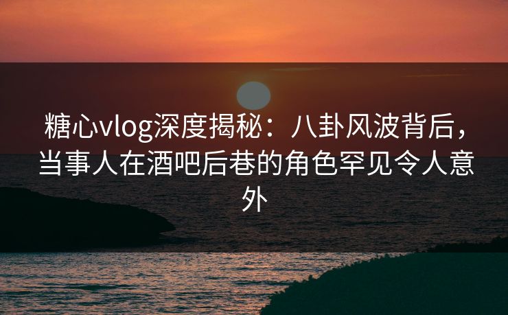 糖心vlog深度揭秘：八卦风波背后，当事人在酒吧后巷的角色罕见令人意外