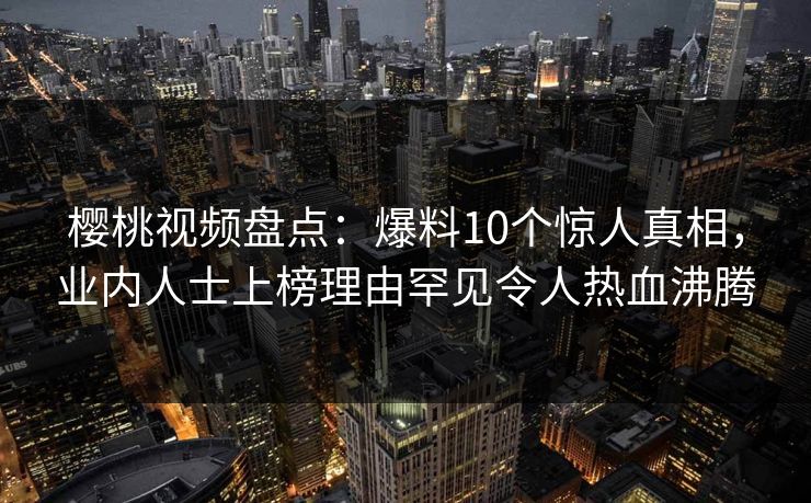 樱桃视频盘点：爆料10个惊人真相，业内人士上榜理由罕见令人热血沸腾