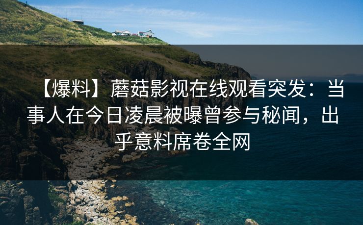 【爆料】蘑菇影视在线观看突发:当事人在今日凌晨被曝曾参与秘闻,出乎意料席卷全网 【爆料】蘑菇影视在线观看突发:当事人在今日凌晨被曝曾参与秘闻,出乎意料席卷全网