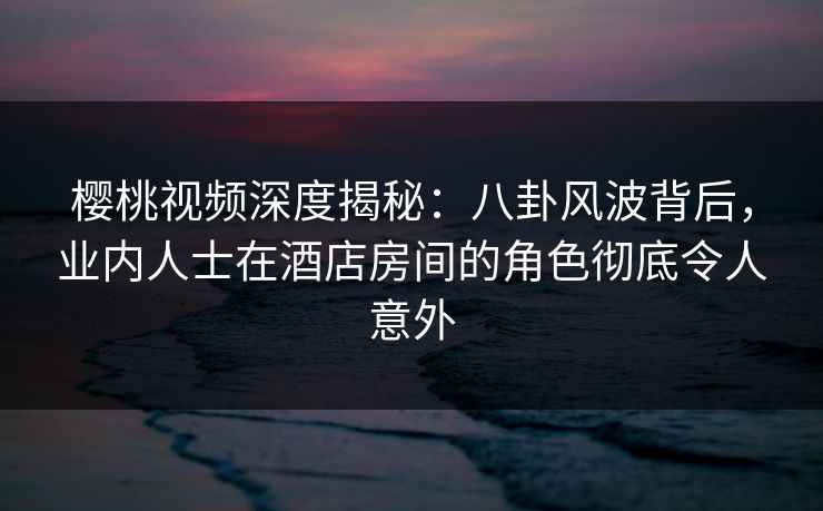 樱桃视频深度揭秘:八卦风波背后,业内人士在酒店房间的角色彻底令人意外 樱桃视频深度揭秘:八卦风波背后,业内人士在酒店房间的角色彻底令人意外