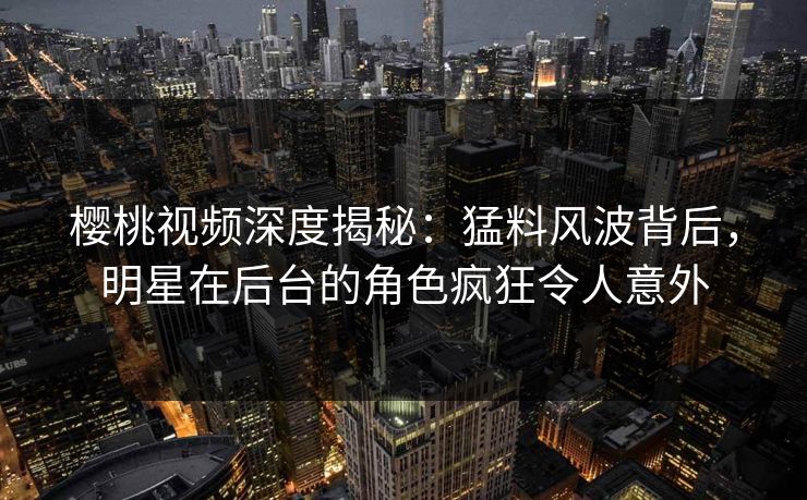 樱桃视频深度揭秘:猛料风波背后,明星在后台的角色疯狂令人意外 樱桃视频深度揭秘:猛料风波背后,明星在后台的角色疯狂令人意外