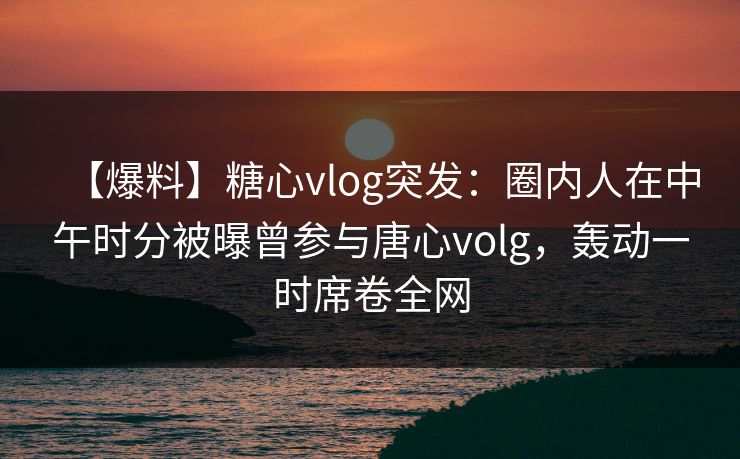 【爆料】糖心vlog突发:圈内人在中午时分被曝曾参与唐心volg,轰动一时席卷全网 【爆料】糖心vlog突发:圈内人在中午时分被曝曾参与唐心volg,轰动一时席卷全网