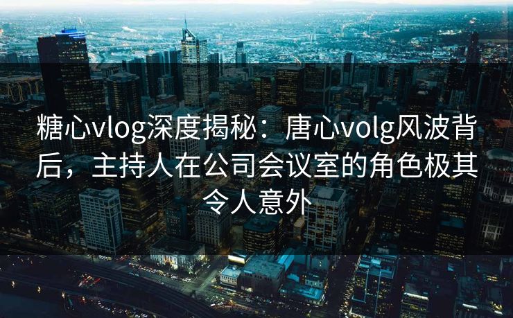 糖心vlog深度揭秘:唐心volg风波背后,主持人在公司会议室的角色极其令人意外 糖心vlog深度揭秘:唐心volg风波背后,主持人在公司会议室的角色极其令人意外