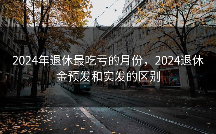 2024年退休最吃亏的月份,2024退休金预发和实发的区别 2024年退休最吃亏的月份,2024退休金预发和实发的区别