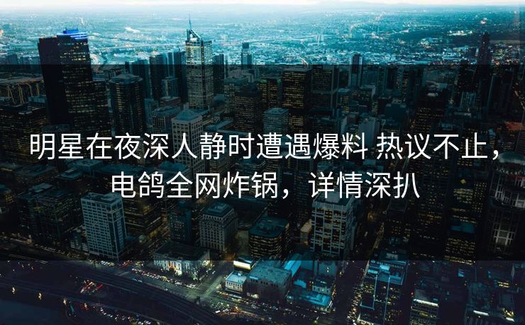 明星在夜深人静时遭遇爆料 热议不止，电鸽全网炸锅，详情深扒