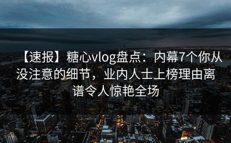【速报】糖心vlog盘点：内幕7个你从没注意的细节，业内人士上榜理由离谱令人惊艳全场