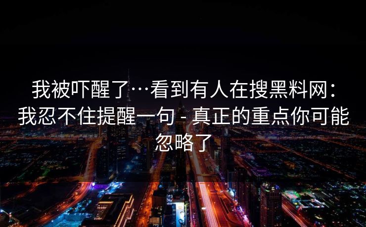 我被吓醒了…看到有人在搜黑料网：我忍不住提醒一句 - 真正的重点你可能忽略了