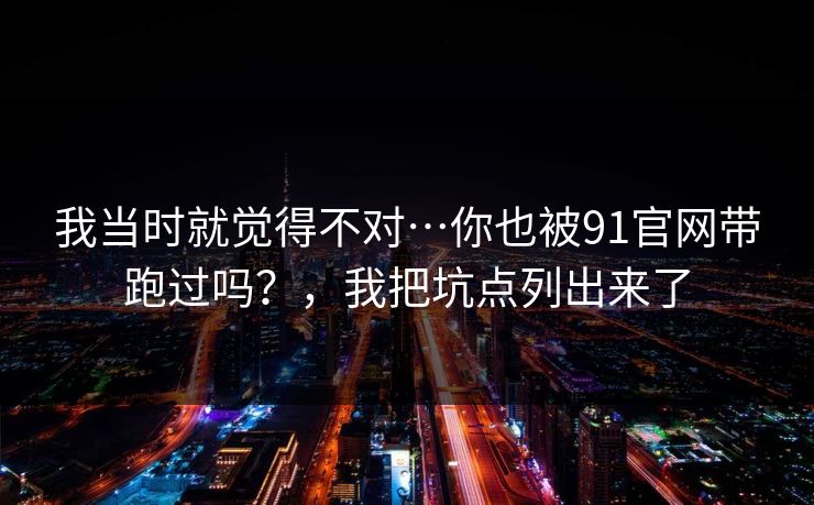 我当时就觉得不对…你也被91官网带跑过吗？，我把坑点列出来了