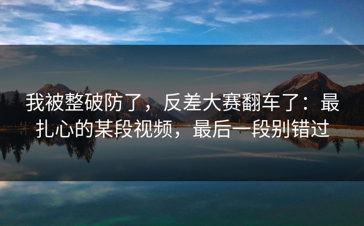 我被整破防了，反差大赛翻车了：最扎心的某段视频，最后一段别错过