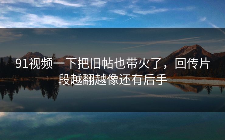 91视频一下把旧帖也带火了，回传片段越翻越像还有后手