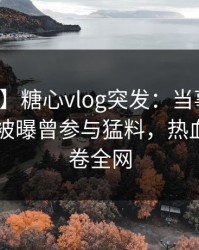 【爆料】糖心vlog突发：当事人在今日凌晨被曝曾参与猛料，热血沸腾席卷全网